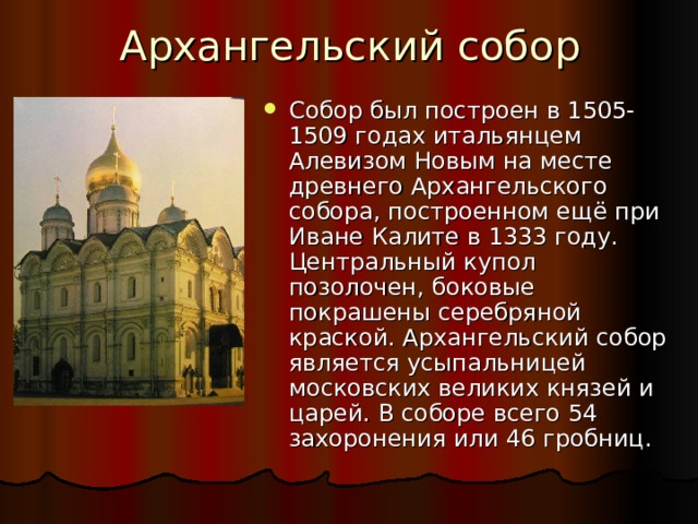 Архангельский собор Собор был построен в 1505-1509 годах итальянцем Алевизом Новым на месте древнего Архангельского собора, построенном ещё при Иване Калите в 1333 году. Центральный купол позолочен, боковые покрашены серебряной краской. Архангельский собор является усыпальницей московских великих князей и царей. В соборе всего 54 захоронения или 46 гробниц. 