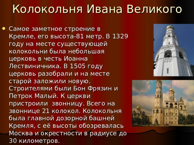 Колокольня Ивана Великого Самое заметное строение в Кремле, его высота-81 метр. В 1329 году на месте существующей колокольни была небольшая церковь в честь Иоанна Лествиничника. В 1505 году церковь разобрали и на месте старой заложили новую. Строителями были Бон Фрязин и Петрок Малый. К церкви пристроили звонницу. Всего на звоннице 21 колокол. Колокольня была главной дозорной башней Кремля, с её высоты обозревалась Москва и окрестности в радиусе до 30 километров. 
