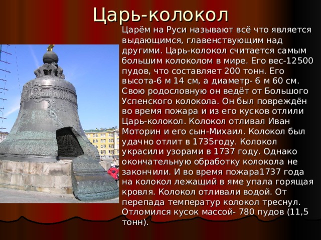 Царь-колокол  Царём на Руси называют всё что является выдающимся, главенствующим над другими. Царь-колокол считается самым большим колоколом в мире. Его вес-12500 пудов, что составляет 200 тонн. Его высота-6 м 14 см, а диаметр- 6 м 60 см. Свою родословную он ведёт от Большого Успенского колокола. Он был повреждён во время пожара и из его кусков отлили Царь-колокол. Колокол отливал Иван Моторин и его сын-Михаил. Колокол был удачно отлит в 1735году. Колокол украсили узорами в 1737 году. Однако окончательную обработку колокола не закончили. И во время пожара1737 года на колокол лежащий в яме упала горящая кровля. Колокол отливали водой. От перепада температур колокол треснул. Отломился кусок массой- 780 пудов (11,5 тонн). 