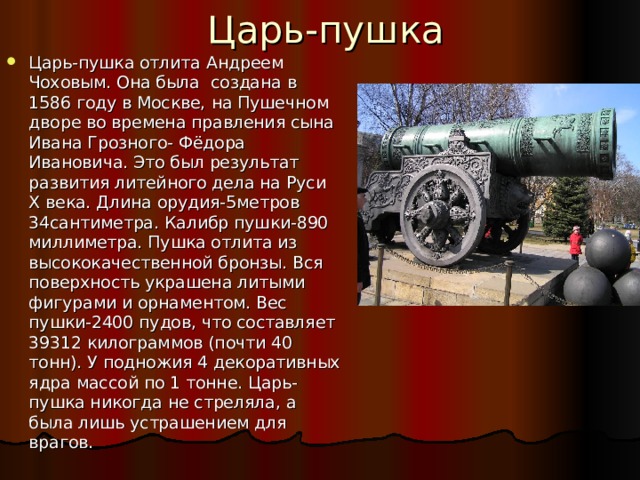Царь-пушка Царь-пушка отлита Андреем Чоховым. Она была создана в 1586 году в Москве, на Пушечном дворе во времена правления сына Ивана Грозного- Фёдора Ивановича. Это был результат развития литейного дела на Руси X века. Длина орудия-5метров 34сантиметра. Калибр пушки-890 миллиметра. Пушка отлита из высококачественной бронзы. Вся поверхность украшена литыми фигурами и орнаментом. Вес пушки-2400 пудов, что составляет 39312 килограммов (почти 40 тонн). У подножия 4 декоративных ядра массой по 1 тонне. Царь-пушка никогда не стреляла, а была лишь устрашением для врагов. 