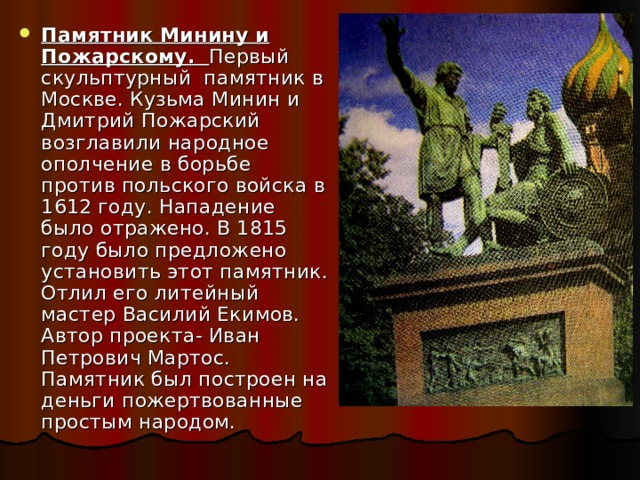 Памятник Минину и Пожарскому. Первый скульптурный памятник в Москве. Кузьма Минин и Дмитрий Пожарский возглавили народное ополчение в борьбе против польского войска в 1612 году. Нападение было отражено. В 1815 году было предложено установить этот памятник. Отлил его литейный мастер Василий Екимов. Автор проекта- Иван Петрович Мартос. Памятник был построен на деньги пожертвованные простым народом. 