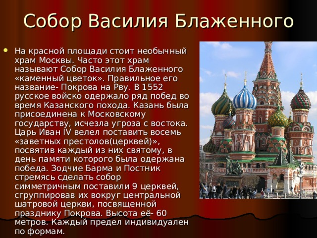 Собор Василия Блаженного На красной площади стоит необычный храм Москвы. Часто этот храм называют Собор Василия Блаженного «каменный цветок». Правильное его название- Покрова на Рву. В 1552 русское войско одержало ряд побед во время Казанского похода. Казань была присоединена к Московскому государству, исчезла угроза с востока. Царь Иван IV велел поставить восемь «заветных престолов(церквей)», посвятив каждый из них святому, в день памяти которого была одержана победа. Зодчие Барма и Постник стремясь сделать собор симметричным поставили 9 церквей, сгруппировав их вокруг центральной шатровой церкви, посвященной празднику Покрова. Высота её- 60 метров. Каждый предел индивидуален по формам. 