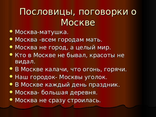 Пословицы, поговорки о Москве Москва-матушка. Москва -всем городам мать. Москва не город, а целый мир. Кто в Москве не бывал, красоты не видал. В Москве калачи, что огонь, горячи. Наш городок- Москвы уголок. В Москве каждый день праздник. Москва- большая деревня. Москва не сразу строилась. 
