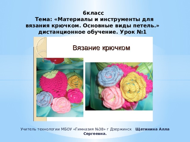 6класс  Тема: «Материалы и инструменты для вязания крючком. Основные виды петель.»  дистанционное обучение. Урок №1 Учитель технологии МБОУ «Гимназия №38» г Дзержинск Щетинина Алла Сергеевна. 