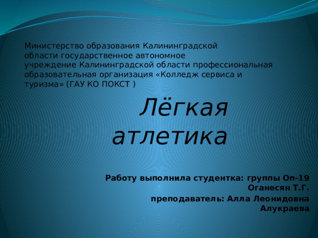 Министерство образования Калининградской области государственное автономное учреждение Калининградской области профессиональная образовательная организация «Колледж сервиса и туризма» (ГАУ КО ПОКСТ ) Лёгкая атлетика  Работу выполнила студентка: группы Оп-19 Оганесян Т.Г. преподаватель: Алла Леонидовна Алукраева  