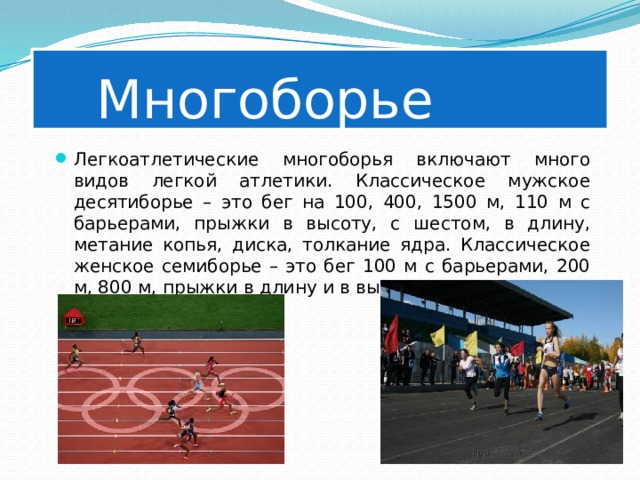   Многоборье Легкоатлетические многоборья включают много видов легкой атлетики. Классическое мужское десятиборье – это бег на 100, 400, 1500 м, 110 м с барьерами, прыжки в высоту, с шестом, в длину, метание копья, диска, толкание ядра. Классическое женское семиборье – это бег 100 м с барьерами, 200 м, 800 м, прыжки в длину и в высоту, метание копья и толкание ядра. 