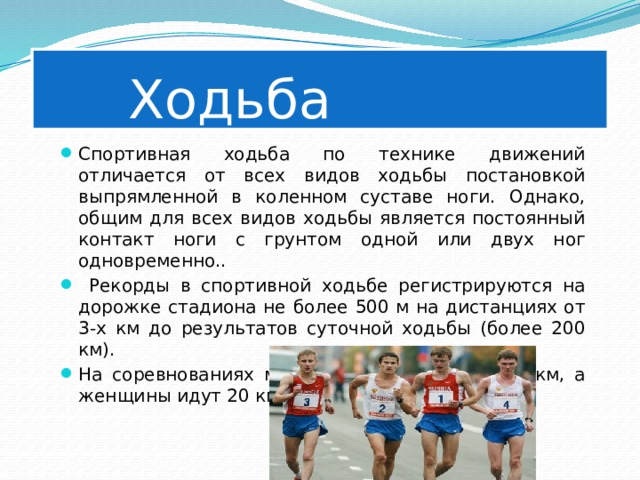    Ходьба Спортивная ходьба по технике движений отличается от всех видов ходьбы постановкой выпрямленной в коленном суставе ноги. Однако, общим для всех видов ходьбы является постоянный контакт ноги с грунтом одной или двух ног одновременно..  Рекорды в спортивной ходьбе регистрируются на дорожке стадиона не более 500 м на дистанциях от 3-х км до результатов суточной ходьбы (более 200 км). На соревнованиях мужчины идут 20 км и 50 км, а женщины идут 20 км. 
