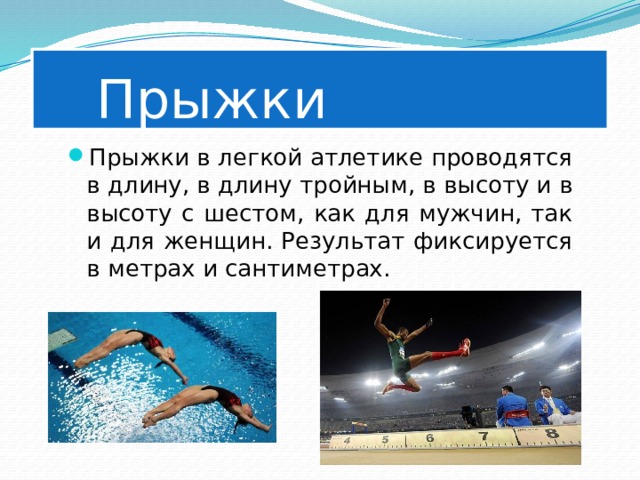   Прыжки Прыжки в легкой атлетике проводятся в длину, в длину тройным, в высоту и в высоту с шестом, как для мужчин, так и для женщин. Результат фиксируется в метрах и сантиметрах. 