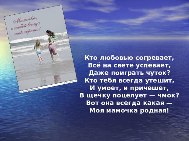 Кто любовью согревает, Всё на свете успевает, Даже поиграть чуток? Кто тебя всегда утешит, И умоет, и причешет, В щечку поцелует — чмок? Вот она всегда какая — Моя мамочка родная! 