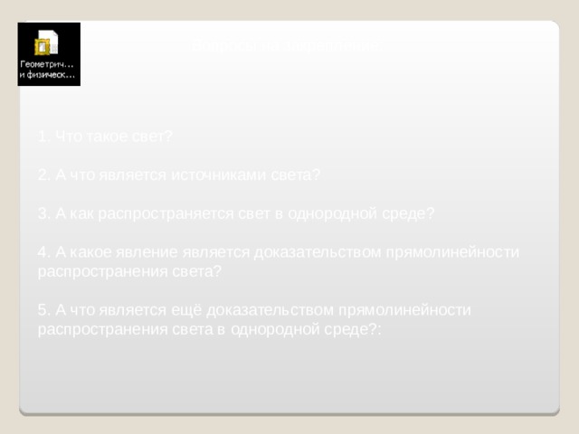 Вопросы на закрепление: 1. Что такое свет? 2. А что является источниками света? 3. А как распространяется свет в однородной среде? 4. А какое явление является доказательством прямолинейности распространения света? 5.  А что является ещё доказательством прямолинейности распространения света в однородной среде?: 