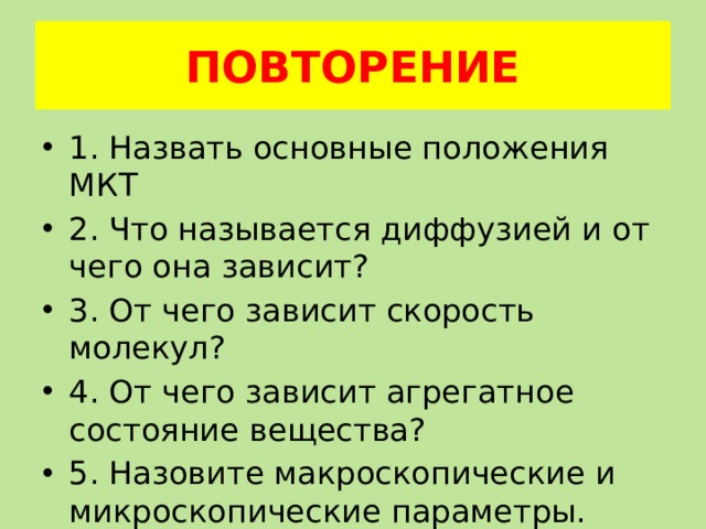 ПОВТОРЕНИЕ 1. Назвать основные положения МКТ 2. Что называется диффузией и от чего она зависит? 3. От чего зависит скорость молекул? 4. От чего зависит агрегатное состояние вещества? 5. Назовите макроскопические и микроскопические параметры. 