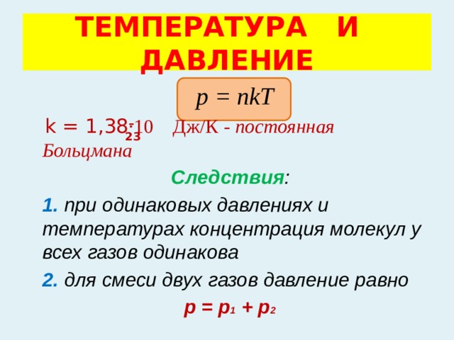 ТЕМПЕРАТУРА И ДАВЛЕНИЕ  р = nkT  k = 1,38 ·10 Дж/К - постоянная Больцмана   Следствия :   1. при одинаковых давлениях и температурах концентрация молекул у всех газов одинакова  2. для смеси двух газов давление равно  р = р 1 + р 2 – 23 