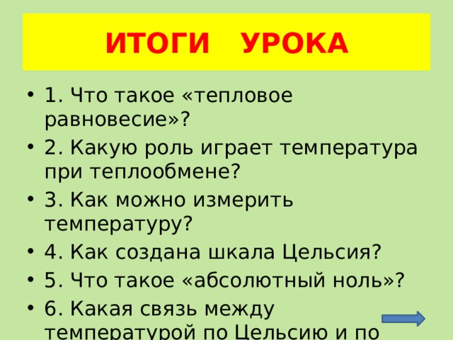 ИТОГИ УРОКА 1. Что такое «тепловое равновесие»? 2. Какую роль играет температура при теплообмене? 3. Как можно измерить температуру? 4. Как создана шкала Цельсия? 5. Что такое «абсолютный ноль»? 6. Какая связь между температурой по Цельсию и по Кельвину? 
