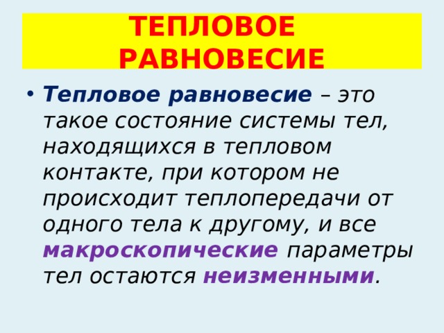 ТЕПЛОВОЕ РАВНОВЕСИЕ Тепловое равновесие  – это такое состояние системы тел, находящихся в тепловом контакте, при котором не происходит теплопередачи от одного тела к другому, и все макроскопические  параметры тел остаются неизменными . 