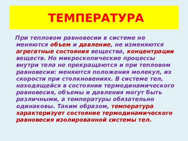  ТЕМПЕРАТУРА  При тепловом равновесии в системе не меняются объем и давление , не изменяются агрегатные состояния вещества, концентрации веществ. Но микроскопические процессы внутри тела не прекращаются и при тепловом равновесии: меняются положения молекул, их скорости при столкновениях. В системе тел, находящейся в состоянии термодинамического равновесия, объемы и давления могут быть различными, а температуры обязательно одинаковы. Таким образом, температура характеризует состояние термодинамического равновесия изолированной системы тел. 