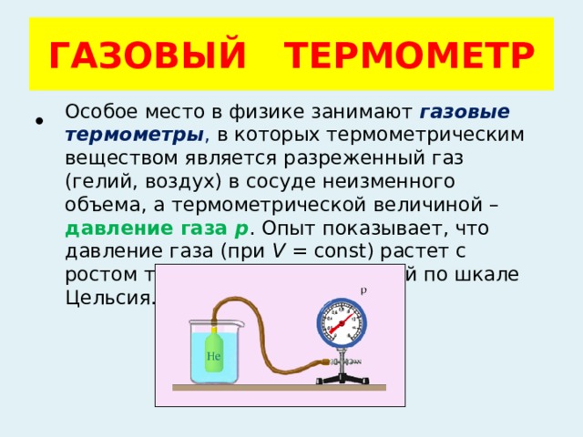 ГАЗОВЫЙ ТЕРМОМЕТР Особое место в физике занимают  газовые термометры , в которых термометрическим веществом является разреженный газ (гелий, воздух) в сосуде неизменного объема, а термометрической величиной – давление газа p . Опыт показывает, что давление газа (при V  = const) растет с ростом температуры, измеренной по шкале Цельсия. 
