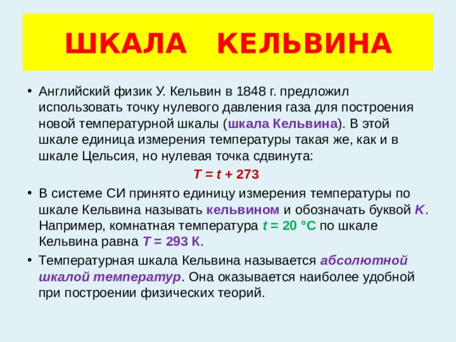 ШКАЛА КЕЛЬВИНА Английский физик У. Кельвин в 1848 г. предложил использовать точку нулевого давления газа для построения новой температурной шкалы ( шкала Кельвина ). В этой шкале единица измерения температуры такая же, как и в шкале Цельсия, но нулевая точка сдвинута: T  =  t  + 273 В системе СИ принято единицу измерения температуры по шкале Кельвина называть кельвином и обозначать буквой K . Например, комнатная температура t  = 20 °С по шкале Кельвина равна T  = 293 К . Температурная шкала Кельвина называется абсолютной шкалой температур . Она оказывается наиболее удобной при построении физических теорий. 