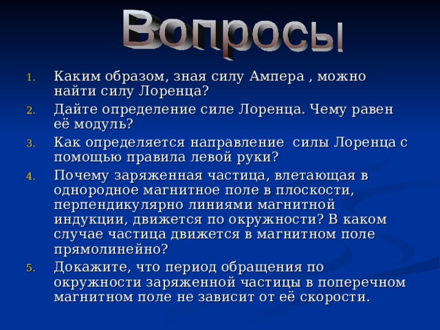 Каким образом, зная силу Ампера , можно найти силу Лоренца? Дайте определение силе Лоренца. Чему равен её модуль? Как определяется направление силы Лоренца с помощью правила левой руки? Почему заряженная частица, влетающая в однородное магнитное поле в плоскости, перпендикулярно линиями магнитной индукции, движется по окружности? В каком случае частица движется в магнитном поле прямолинейно? Докажите, что период обращения по окружности заряженной частицы в поперечном магнитном поле не зависит от её скорости. 