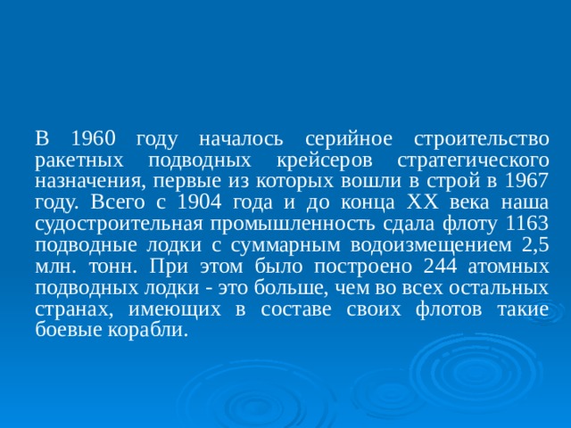 В 1960 году началось серийное строительство ракетных подводных крейсеров стратегического назначения, первые из которых вошли в строй в 1967 году. Всего с 1904 года и до конца ХХ века наша судостроительная промышленность сдала флоту 1163 подводные лодки с суммарным водоизмещением 2,5 млн. тонн. При этом было построено 244 атомных подводных лодки - это больше, чем во всех остальных странах, имеющих в составе своих флотов такие боевые корабли. 