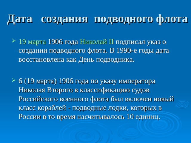 Дата создания подводного флота 19 марта  1906 года  Николай II подписал указ о создании подводного флота. В 1990-е годы дата восстановлена как День подводника.  6 (19 марта) 1906 года по указу императора Николая Второго в классификацию судов Российского военного флота был включен новый класс кораблей - подводные лодки, которых в России в то время насчитывалось 10 единиц.  