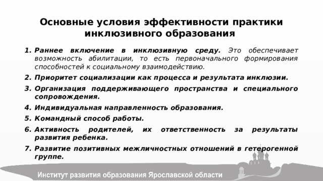 Основные условия эффективности практики инклюзивного образования Раннее включение в инклюзивную среду. Это обеспечивает возможность абилитации, то есть первоначального формирования способностей к социальному взаимодействию. Приоритет социализации как процесса и результата инклюзии. Организация поддерживающего пространства и специального сопровождения. Индивидуальная направленность образования. Командный способ работы. Активность родителей, их ответственность за результаты развития ребенка. Развитие позитивных межличностных отношений в гетерогенной группе.  