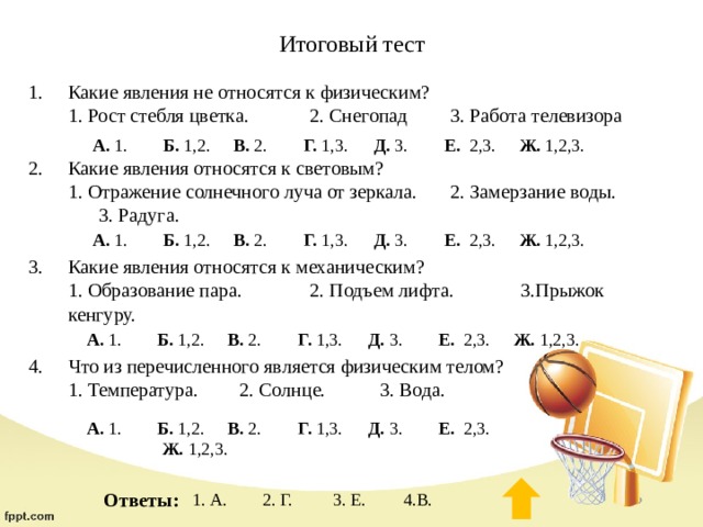 Итоговый тест Какие явления не относятся к физическим?  1. Рост стебля цветка.  2. Снегопад  3. Работа телевизора   Какие явления относятся к световым?  1. Отражение солнечного луча от зеркала.  2. Замерзание воды.  3. Радуга.   Какие явления относятся к механическим?  1. Образование пара.  2. Подъем лифта.  3.Прыжок кенгуру.   Что из перечисленного является физическим телом?  1. Температура.  2. Солнце.  3. Вода.    А. 1.  Б. 1,2.  В. 2.  Г. 1,3.  Д. 3.  Е. 2,3.  Ж. 1,2,3. А. 1.  Б. 1,2.  В. 2.  Г. 1,3.  Д. 3.  Е. 2,3.  Ж. 1,2,3. А. 1.  Б. 1,2.  В. 2.  Г. 1,3.  Д. 3.  Е. 2,3.  Ж. 1,2,3. Физическое тело А. 1.  Б. 1,2.  В. 2.  Г. 1,3.  Д. 3.  Е. 2,3.  Ж. 1,2,3. Ответы: 1. А.  2. Г.  3. Е.  4.В. 