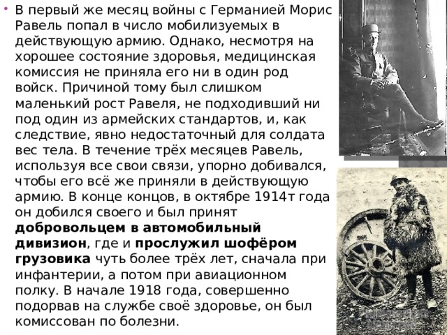 В первый же месяц войны с Германией Морис Равель попал в число мобилизуемых в действующую армию. Однако, несмотря на хорошее состояние здоровья, медицинская комиссия не приняла его ни в один род войск. Причиной тому был слишком маленький рост Равеля, не подходивший ни под один из армейских стандартов, и, как следствие, явно недостаточный для солдата вес тела. В течение трёх месяцев Равель, используя все свои связи, упорно добивался, чтобы его всё же приняли в действующую армию. В конце концов, в октябре 1914т года он добился своего и был принят добровольцем в автомобильный дивизион , где и прослужил шофёром грузовика чуть более трёх лет, сначала при инфантерии, а потом при авиационном полку. В начале 1918 года, совершенно подорвав на службе своё здоровье, он был комиссован по болезни. 