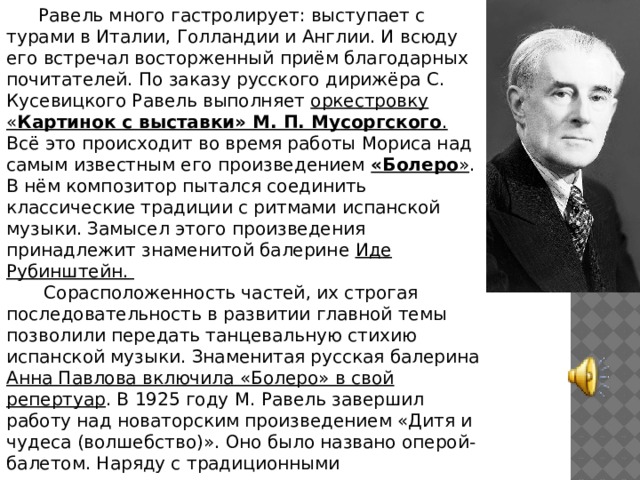 Равель много гастролирует: выступает с турами в Италии, Голландии и Англии. И всюду его встречал восторженный приём благодарных почитателей. По заказу русского дирижёра С. Кусевицкого Равель выполняет оркестровку « Картинок с выставки» М. П. Мусоргского . Всё это происходит во время работы Мориса над самым известным его произведением «Болеро » . В нём композитор пытался соединить классические традиции с ритмами испанской музыки. Замысел этого произведения принадлежит знаменитой балерине Иде Рубинштейн.  Сорасположенность частей, их строгая последовательность в развитии главной темы позволили передать танцевальную стихию испанской музыки. Знаменитая русская балерина Анна Павлова включила «Болеро» в свой репертуар . В 1925 году М. Равель завершил работу над новаторским произведением «Дитя и чудеса (волшебство)». Оно было названо оперой-балетом. Наряду с традиционными инструментами впервые прозвучал инструмент композитора — элиофон, искусно имитирующий порывы ветра. 