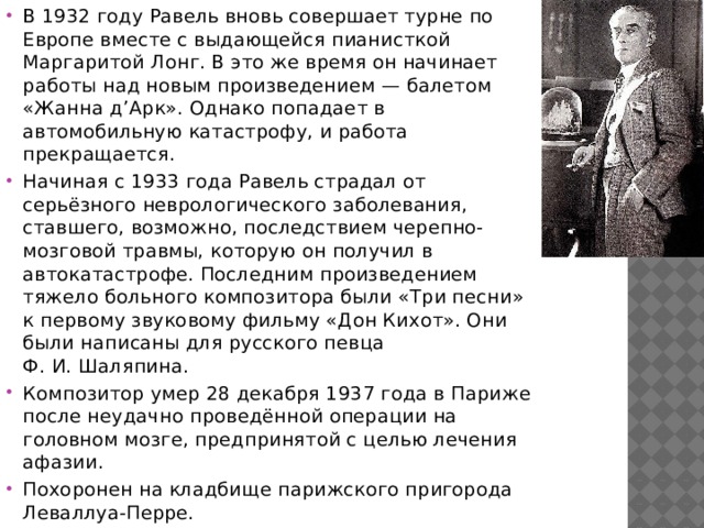 В 1932 году Равель вновь совершает турне по Европе вместе с выдающейся пианисткой Маргаритой Лонг. В это же время он начинает работы над новым произведением — балетом «Жанна д’Арк». Однако попадает в автомобильную катастрофу, и работа прекращается. Начиная с 1933 года Равель страдал от серьёзного неврологического заболевания, ставшего, возможно, последствием черепно-мозговой травмы, которую он получил в автокатастрофе. Последним произведением тяжело больного композитора были «Три песни» к первому звуковому фильму «Дон Кихот». Они были написаны для русского певца Ф. И. Шаляпина. Композитор умер 28 декабря 1937 года в Париже после неудачно проведённой операции на головном мозге, предпринятой с целью лечения афазии. Похоронен на кладбище парижского пригорода Леваллуа-Перре. 