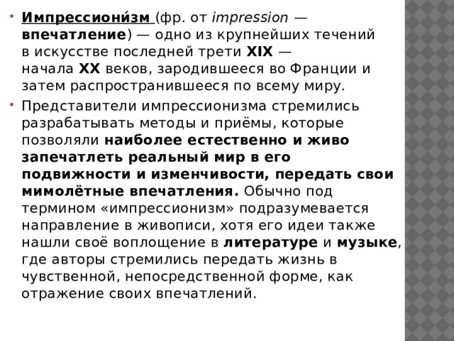 Импрессиони́зм   (фр. от  impression  — впечатление ) — одно из крупнейших течений в искусстве последней трети  XIX  — начала  XX  веков, зародившееся во Франции и затем распространившееся по всему миру. Представители импрессионизма стремились разрабатывать методы и приёмы, которые позволяли наиболее естественно и живо запечатлеть реальный мир в его подвижности и изменчивости, передать свои мимолётные впечатления. Обычно под термином «импрессионизм» подразумевается направление в живописи, хотя его идеи также нашли своё воплощение в  литературе  и  музыке , где авторы стремились передать жизнь в чувственной, непосредственной форме, как отражение своих впечатлений. 