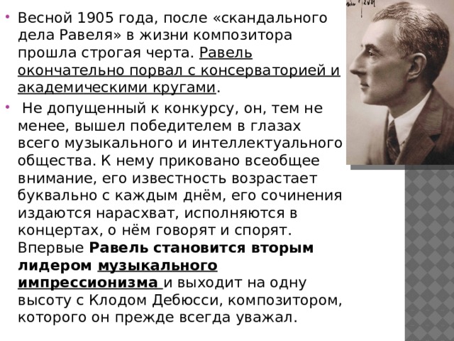 Весной 1905 года, после «скандального дела Равеля» в жизни композитора прошла строгая черта. Равель окончательно порвал с консерваторией и академическими кругами .  Не допущенный к конкурсу, он, тем не менее, вышел победителем в глазах всего музыкального и интеллектуального общества. К нему приковано всеобщее внимание, его известность возрастает буквально с каждым днём, его сочинения издаются нарасхват, исполняются в концертах, о нём говорят и спорят. Впервые Равель становится вторым лидером музыкального импрессионизма и выходит на одну высоту с Клодом Дебюсси, композитором, которого он прежде всегда уважал. 