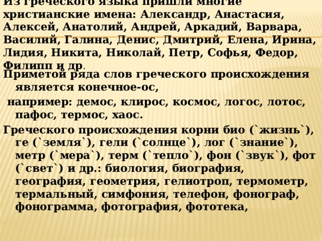 Из греческого языка пришли многие христианские имена: Александр, Анастасия, Алексей, Анатолий, Андрей, Аркадий, Варвара, Василий, Галина, Денис, Дмитрий, Елена, Ирина, Лидия, Никита, Николай, Петр, Софья, Федор, Филипп и др . Приметой ряда слов греческого происхождения является конечное-ос,  например: демос, клирос, космос, логос, лотос, пафос, термос, хаос. Греческого происхождения корни био (`жизнь`), ге (`земля`), гели (`солнце`), лог (`знание`), метр (`мера`), терм (`тепло`), фон (`звук`), фот (`свет`) и др.: биология, биография, география, геометрия, гелиотроп, термометр, термальный, симфония, телефон, фонограф, фонограмма, фотография, фототека,  