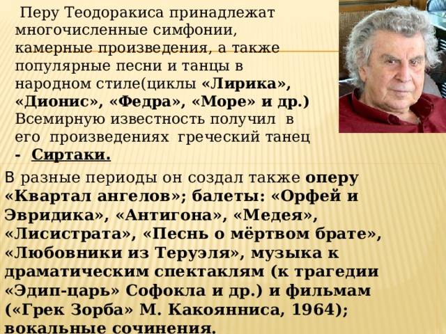  Перу Теодоракиса принадлежат многочисленные симфонии, камерные произведения, а также популярные песни и танцы в народном стиле(циклы «Лирика», «Дионис», «Федра», «Море» и др.) Всемирную известность получил в его произведениях греческий танец - Сиртаки . В разные периоды он создал также оперу «Квартал ангелов»; балеты: «Орфей и Эвридика», «Антигона», «Медея», «Лисистрата», «Песнь о мёртвом брате», «Любовники из Теруэля», музыка к драматическим спектаклям (к трагедии «Эдип-царь» Софокла и др.) и фильмам («Грек Зорба» М. Какоянниса, 1964); вокальные сочинения.    