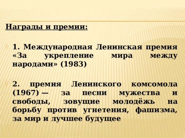 Награды и премии:  1. Международная Ленинская премия «За укрепление мира между народами» (1983)  2. премия Ленинского комсомола (1967) — за песни мужества и свободы, зовущие молодёжь на борьбу против угнетения, фашизма, за мир и лучшее будущее 