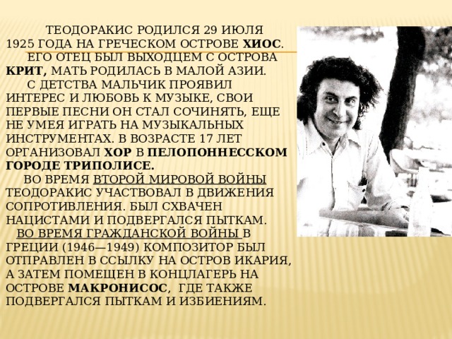  Теодоракис родился 29 июля 1925 года на греческом острове Хиос .  Его отец был выходцем с острова Крит, мать родилась в Малой Азии.  С детства мальчик проявил интерес и любовь к музыке, свои первые песни он стал сочинять, еще не умея играть на музыкальных инструментах. В возрасте 17 лет организовал хор в пелопоннесском городе Триполисе.  Во время Второй мировой войны Теодоракис участвовал в Движения Сопротивления. Был схвачен нацистами и подвергался пыткам.   Во время гражданской войны в Греции (1946—1949) композитор был отправлен в ссылку на остров Икария, а затем помещен в концлагерь на острове Макронисос , где также подвергался пыткам и избиениям.   