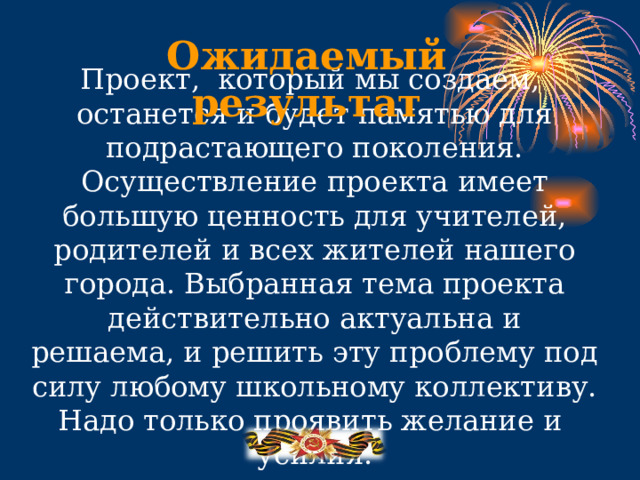 Ожидаемый результат Проект, который мы создаем,  останется и будет памятью для подрастающего поколения. Осуществление проекта имеет большую ценность для учителей, родителей и всех жителей нашего города. Выбранная тема проекта действительно актуальна и решаема, и решить эту проблему под силу любому школьному коллективу. Надо только проявить желание и усилия. . 