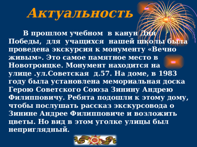Актуальность  В прошлом учебном в канун Дня Победы, для учащихся нашей школы была проведена экскурсия к монументу «Вечно живым». Это самое памятное место в Новотроицке. Монумент находится на улице .ул.Советская д.57. На доме, в 1983 году была установлена мемориальная доска Герою Советского Союза Зинину Андрею Филипповичу. Ребята подошли к этому дому, чтобы послушать рассказ экскурсовода о Зинине Андрее Филипповиче и возложить цветы. Но вид в этом уголке улицы был неприглядный.   