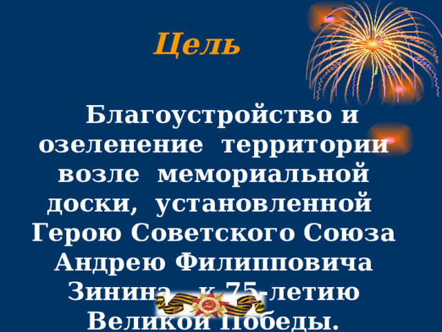 Цель   Благоустройство и озеленение территории возле мемориальной доски, установленной Герою Советского Союза Андрею Филипповича Зинина, к 75-летию Великой Победы.  