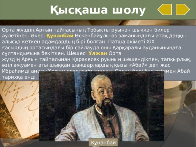 Қысқаша шолу Орта жүздің Арғын тайпасының Тобықты руынан шыққан билер әулетінен. Әкесі  Құнанбай Өскенбайұлы өз заманындағы атақ даңқы алысқа кеткен адамдардың бірі болған. Патша өкіметі XIX ғасырдың ортасындағы бір сайлауда оны Қарқаралы ауданыныңаға сұлтандығына бекіткен. Шешесі  Ұлжан  Орта жүздің Арғын тайпасынан Қаракесек руының шешендікпен, тапқырлық, әзіл әжуамен аты шыққан шаншарлардың қызы «Абай» деп жас Ибраһимді анасы Ұлжан еркелетіп атаған. Содан бері бұл есіммен Абай тарихқа енді. Құнанбай  