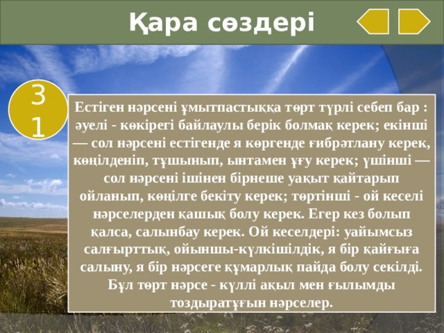 Қара сөздері 31 Естіген нәрсені ұмытпастыққа төрт түрлі себеп бар : әуелі - көкірегі байлаулы берік болмақ керек; екінші — сол нәрсені естігенде я көргенде ғибрәтлану керек, көңілденіп, тұшынып, ынтамен ұғу керек; үшінші — сол нәрсені ішінен бірнеше уақыт қайтарып ойланып, көңілге бекіту керек; төртінші - ой кеселі нәрселерден қашық болу керек. Егер кез болып қалса, салынбау керек. Ой кеселдері: уайымсыз салғырттық, ойыншы-күлкішілдік, я бір қайғыға салыну, я бір нәрсеге құмарлық пайда болу секілді. Бұл төрт нәрсе - күллі ақыл мен ғылымды тоздыратұғын нәрселер.  