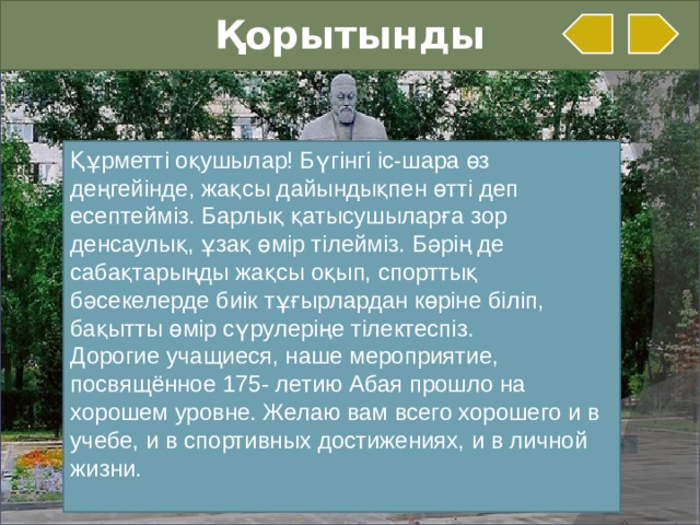 Қорытынды Құрметті оқушылар! Бүгінгі іс-шара өз деңгейінде, жақсы дайындықпен өтті деп есептейміз. Барлық қатысушыларға зор денсаулық, ұзақ өмір тілейміз. Бәрің де сабақтарыңды жақсы оқып, спорттық бәсекелерде биік тұғырлардан көріне біліп, бақытты өмір сүрулеріңе тілектеспіз. Дорогие учащиеся, наше мероприятие, посвящённое 175- летию Абая прошло на хорошем уровне. Желаю вам всего хорошего и в учебе, и в спортивных достижениях, и в личной жизни.   