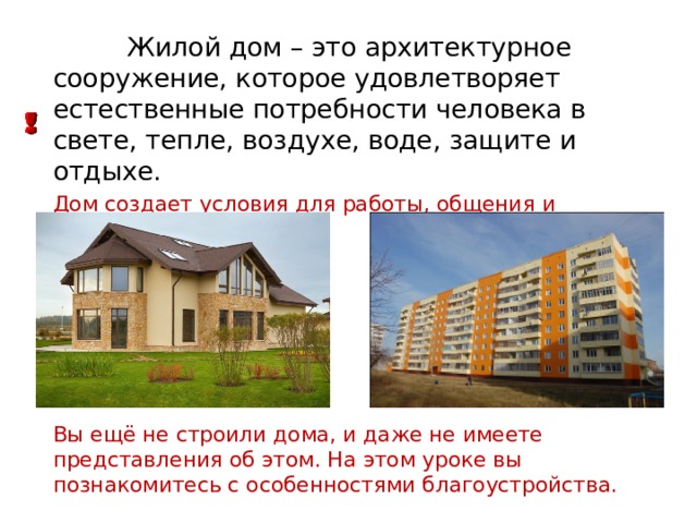  Жилой дом – это архитектурное сооружение, которое удовлетворяет естественные потребности человека в свете, тепле, воздухе, воде, защите и отдыхе. Дом создает условия для работы, общения и развлечений. Вы ещё не строили дома, и даже не имеете представления об этом. На этом уроке вы познакомитесь с особенностями благоустройства. 