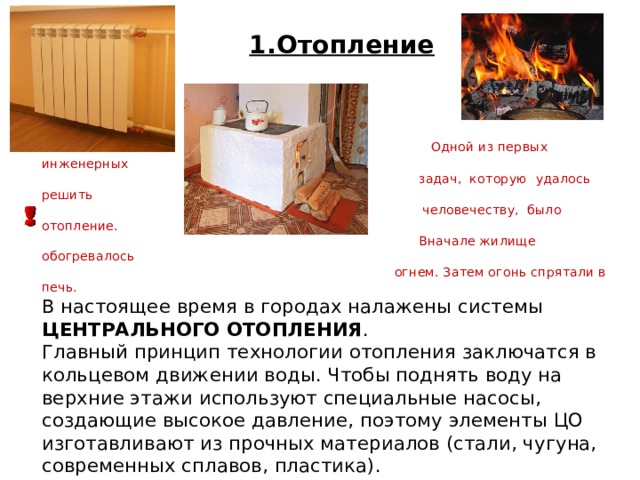1.Отопление  Одной из первых инженерных  задач, которую удалось решить  человечеству, было отопление.  Вначале жилище обогревалось  огнем. Затем огонь спрятали в печь. В настоящее время в городах налажены системы ЦЕНТРАЛЬНОГО ОТОПЛЕНИЯ . Главный принцип технологии отопления заключатся в кольцевом движении воды. Чтобы поднять воду на верхние этажи используют специальные насосы, создающие высокое давление, поэтому элементы ЦО изготавливают из прочных материалов (стали, чугуна, современных сплавов, пластика). 