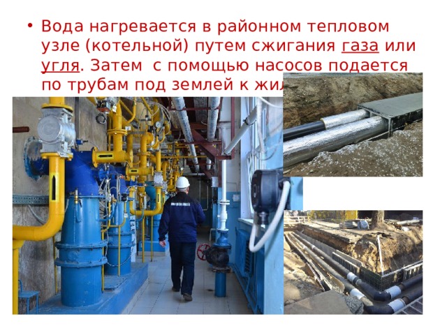 Вода нагревается в районном тепловом узле (котельной) путем сжигания газа или угля . Затем с помощью насосов подается по трубам под землей к жилым домам. 
