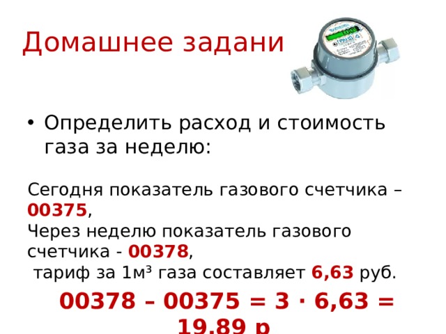 Домашнее задание Определить расход и стоимость газа за неделю: Сегодня показатель газового счетчика – 00375 , Через неделю показатель газового счетчика -  00378 ,  тариф за 1м³ газа составляет 6,63 руб.  00378 – 00375 = 3 · 6,63 = 19,89 р 