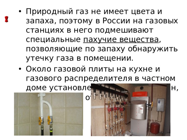 Природный газ не имеет цвета и запаха, поэтому в России на газовых станциях в него подмешивают специальные пахучие вещества , позволяющие по запаху обнаружить утечку газа в помещении. Около газовой плиты на кухне и газового распределителя в частном доме установлен специальный кран, позволяющий отключать подачу газа. 