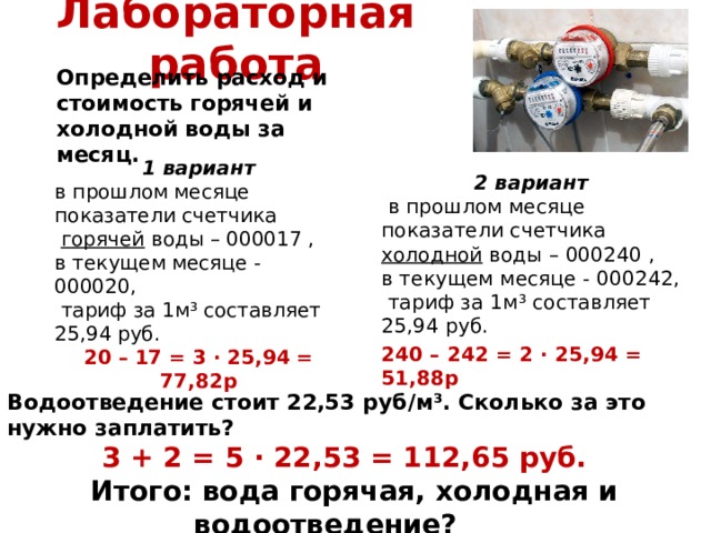 Лабораторная работа Определить расход и стоимость горячей и холодной воды за месяц.  1 вариант в прошлом месяце показатели счетчика  горячей воды – 000017 , в текущем месяце - 000020,  тариф за 1м³ составляет 25,94 руб. 20 – 17 = 3 · 25,94 = 77,82р 2 вариант  в прошлом месяце показатели счетчика холодной воды – 000240 , в текущем месяце - 000242,  тариф за 1м³ составляет 25,94 руб. 240 – 242 = 2 · 25,94 = 51,88р Водоотведение стоит 22,53 руб/м³. Сколько за это нужно заплатить? 3 + 2 = 5 · 22,53 = 112,65 руб. Итого: вода горячая, холодная и водоотведение? Итого: 77,82 + 51,88 + 112,65 = 242,35 руб. 