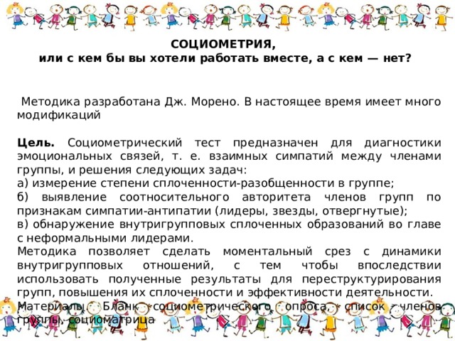 СОЦИОМЕТРИЯ, или с кем бы вы хотели работать вместе, а с кем — нет?   Методика разработана Дж. Морено. В настоящее время имеет много модификаций   Цель. Социометрический тест предназначен для диагностики эмоциональных связей, т. е. взаимных симпатий между членами группы, и решения следующих задач: а) измерение степени сплоченности-разобщенности в группе; б) выявление соотносительного авторитета членов групп по признакам симпатии-антипатии (лидеры, звезды, отвергнутые); в) обнаружение внутригрупповых сплоченных образований во главе с неформальными лидерами. Методика позволяет сделать моментальный срез с динамики внутригрупповых отношений, с тем чтобы впоследствии использовать полученные результаты для переструктурирования групп, повышения их сплоченности и эффективности деятельности. Материалы. Бланк социометрического опроса, список членов группы, социоматрица 