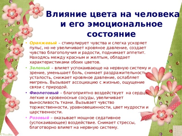  Влияние цвета на человека и его эмоциональное состояние Оранжевый  – стимулирует чувства и слегка ускоряет пульс, но не увеличивает кровяное давление, создает чувство благополучия и радости, поднимает аппетит. Находясь между красным и желтым, обладает характеристиками обоих цветов. Зеленый  – влияет успокаивающе на нервную систему и зрение, уменьшает боль, снимает раздражительность, усталость, снижает кровяное давление, ослабляет мигрень. Вызывает ассоциацию с жизнью, ощущение связи с природой. Фиолетовый  – благоприятно воздействует на сердце, легкие и кровеносные сосуды, увеличивает выносливость ткани. Вызывает чувство торжественности, уравновешенности, цвет мудрости и царственности. Розовый  – оказывает мощное седативное (успокаивающее) воздействие. Снимает стрессы, благотворно влияет на нервную систему. 