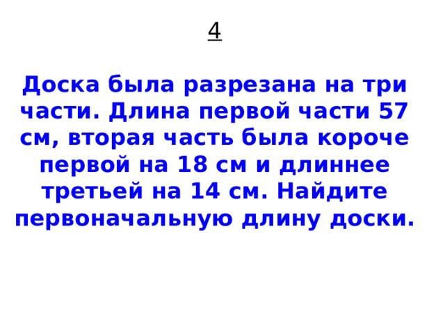 4   Доска была разрезана на три части. Длина первой части 57 см, вторая часть была короче первой на 18 см и длиннее третьей на 14 см. Найдите первоначальную длину доски.     